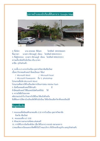 รูปภาพบานของนักเรียนที่คนหาจาก Google Map
2. ชื่อบิดา นาย อรรถพล สีมันตร โทรศัพท 0850366665
ชื่อมารดา นางสาว พิชามญชุ เจ็ตจง โทรศัพท 0896353311
3. ชื่อผูปกครอง นางสาว พิชามญชุ เจ็ตจง โทรศัพท 0896353311
ความเกี่ยวพันธกับนักเรียน เปน มารดา
อาชีพ ธุรกิจสวนตัว
4. จบชั้น ม.3 มาจากโรงเรียน ยุพราชวิทยาลัยเชียงใหม
เนื้อหา/วิชาคอมพิวเตอร ที่เคยเรียนมา ไดแก
/ Microsoft Word / Microsoft Excel
/ Microsoft Powerpoint อื่น ๆ photoshop
โปรแกรมที่ถนัด Microsoft Word
โปรแกรมที่อยากใหโรงเรียนจัดการเรียนการสอน Adobe Flash
5. มีเครื่องคอมพิวเตอรใชสวนตัว มี
ถามีคอมพิวเตอร ใชอินเทอรเน็ตดวยหรือไม ใช
6. ความใฝฝนในอนาคต
คติธรรมประจําใจ ถาอยากไปไดไกล ก็ตองไปดวยกัน
สิ่งที่ตองการใหทางโรงเรียนจัดใหกับนักเรียน ใหนักเรียนเลือกวิชาที่จะลงเรียนได
ขอมูลเพิ่มเติม
7. คะแนนเฉลี่ยมัธยมศึกษาตอนตน 2.50 จากโรงเรียน ยุพราชวิทยาลัย
จังหวัด เชียงใหม
8. คะแนนเฉลี่ย ม.5 3.00
9. ทักษะ/ความสามารถพิเศษ เลนดนตรี
10. การไดรับรางวัลเกียรติบัตร (ชื่อ-ไดรับจาก) ยามาฮา สยามกลการ
11คณะที่อยากเรียนและอาชีพที่ตั้งใจไว คณะบริการ ที่ปรึกษาดานธุรกิจ และธุรกิจสวนตัว
 