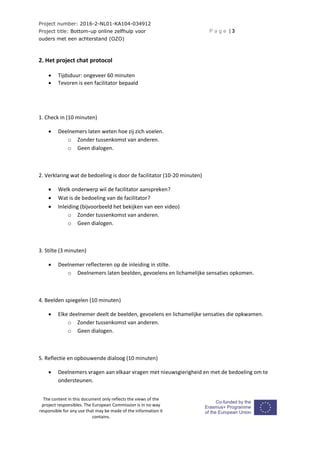 Project number: 2016-2-NL01-KA104-034912
Project title: Bottom-up online zelfhulp voor
ouders met een achterstand (OZO)
P a g e | 3
The content in this document only reflects the views of the
project responsibles. The European Commission is in no way
responsible for any use that may be made of the information it
contains.
2. Het project chat protocol
 Tijdsduur: ongeveer 60 minuten
 Tevoren is een facilitator bepaald
1. Check in (10 minuten)
 Deelnemers laten weten hoe zij zich voelen.
o Zonder tussenkomst van anderen.
o Geen dialogen.
2. Verklaring wat de bedoeling is door de facilitator (10-20 minuten)
 Welk onderwerp wil de facilitator aanspreken?
 Wat is de bedoeling van de facilitator?
 Inleiding (bijvoorbeeld het bekijken van een video)
o Zonder tussenkomst van anderen.
o Geen dialogen.
3. Stilte (3 minuten)
 Deelnemer reflecteren op de inleiding in stilte.
o Deelnemers laten beelden, gevoelens en lichamelijke sensaties opkomen.
4. Beelden spiegelen (10 minuten)
 Elke deelnemer deelt de beelden, gevoelens en lichamelijke sensaties die opkwamen.
o Zonder tussenkomst van anderen.
o Geen dialogen.
5. Reflectie en opbouwende dialoog (10 minuten)
 Deelnemers vragen aan elkaar vragen met nieuwsgierigheid en met de bedoeling om te
ondersteunen.
 