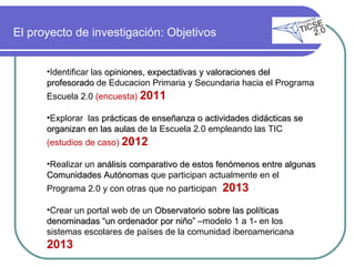 El proyecto de investigación: Objetivos  Identificar las  opiniones, expectativas y valoraciones del profesorado  de Educacion Primaria y Secundaria hacia el Programa Escuela 2.0  (encuesta)  2011 Explorar  las  prácticas de enseñanza o actividades didácticas se organizan en las aulas  de la Escuela 2.0 empleando las TIC  (estudios de caso)  2012 Realizar un  análisis comparativo de estos fenómenos entre algunas Comunidades Autónomas  que participan actualmente en el Programa 2.0 y con otras que no participan  2013 Crear un portal web de un  Observatorio sobre las políticas denominadas “un ordenador por niño”  –modelo 1 a 1- en los sistemas escolares de países de la comunidad iberoamericana  2013 