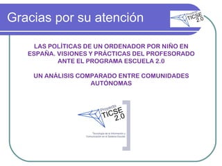 Gracias por su atención LAS POLÍTICAS DE UN ORDENADOR POR NIÑO EN ESPAÑA. VISIONES Y PRÁCTICAS DEL PROFESORADO ANTE EL PROGRAMA ESCUELA 2.0 UN ANÁLISIS COMPARADO ENTRE COMUNIDADES AUTÓNOMAS 