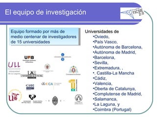 El equipo de investigación Universidades de  Oviedo,  País Vasco,  Autónoma de Barcelona,  Autónoma de Madrid,  Barcelona,  Sevilla,  Extremadura, ,  . Castilla-La Mancha Cádiz,  Valencia,  Oberta de Catalunya,  Complutense de Madrid,  Salamanca,  La Laguna, y  Coimbra (Portugal) Equipo formado por más de medio centenar de investigadores de 15 universidades 