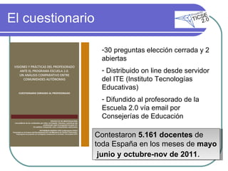 El cuestionario 30 preguntas elección cerrada y 2 abiertas Distribuido on line desde servidor del ITE (Instituto Tecnologías Educativas) Difundido al profesorado de la Escuela 2.0 vía email por Consejerías de Educación  Contestaron  5.161 docentes  de toda España en los meses de  mayo  junio y octubre-nov de 2011 . 