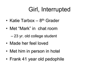 Girl, Interrupted
• Katie Tarbox – 8th Grader
• Met “Mark” in chat room
– 23 yr. old college student
• Made her feel loved
• Met him in person in hotel
• Frank 41 year old pedophile