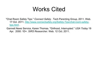 Works Cited
"Chat Room Safety Tips." Connect Safely . Tech Parenting Group, 2011. Web.
17 Oct. 2011. http://www.connectsafely.org/Safety-Tips/chat-room-safety-tips.
html .
Gannett News Service, Karen Thomas. "Girlhood, Interrupted." USA Today 19
Apr. 2000: 1D+. SIRS Researcher. Web. 12 Oct. 2011.