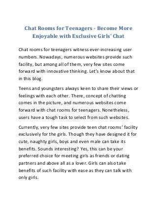 Chat Rooms for Teenagers - Become More
Enjoyable with Exclusive Girls’ Chat
Chat rooms for teenagers witness ever-increasing user
numbers. Nowadays, numerous websites provide such
facility, but among all of them, very few sites come
forward with innovative thinking. Let’s know about that
in this blog.
Teens and youngsters always keen to share their views or
feelings with each other. There, concept of chatting
comes in the picture, and numerous websites come
forward with chat rooms for teenagers. Nonetheless,
users have a tough task to select from such websites.
Currently, very few sites provide teen chat rooms’ facility
exclusively for the girls. Though they have designed it for
cute, naughty girls, boys and even male can take its
benefits. Sounds interesting? Yes, this can be your
preferred choice for meeting girls as friends or dating
partners and above all as a lover. Girls can also take
benefits of such facility with ease as they can talk with
only girls.
 