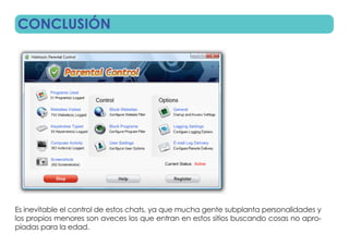 CONCLUSIÓN




Es inevitable el control de estos chats, ya que mucha gente subplanta personalidades y
los propios menores son aveces los que entran en estos sitios buscando cosas no apro-
piadas para la edad.
 