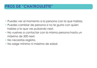 PROS DE “CHATROULETTE”


• Puedes ver al momento a la persona con la que hablas.
• Puedes cambiar de persona si no te gusta con quien
  hablas o lo que ves pulsando next.
• No vuelves a contactar con la misma persona hasta un
  máximo de 500 next.
• No necesitas registro.
• No exige mínimo ni máximo de edad.
 