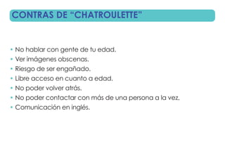 CONTRAS DE “CHATROULETTE”


• No hablar con gente de tu edad.
• Ver imágenes obscenas.
• Riesgo de ser engañado.
• Libre acceso en cuanto a edad.
• No poder volver atrás.
• No poder contactar con más de una persona a la vez.
• Comunicación en inglés.
 