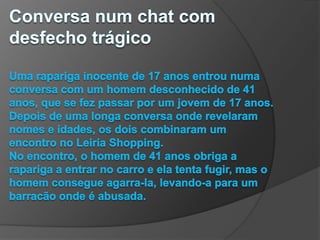 Conversa num chat com desfecho trágicoUma rapariga inocente de 17 anos entrou numa conversa com um homem desconhecido de 41 anos, que se fez passar por um jovem de 17 anos. Depois de uma longa conversa onde revelaram nomes e idades, os dois combinaram um encontro no Leiria Shopping.No encontro, o homem de 41 anos obriga a rapariga a entrar no carro e ela tenta fugir, mas o homem consegue agarra-la, levando-a para um barracão onde é abusada.