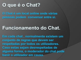 O que é o Chat?O Chat é um local online onde várias pessoas podem  conversar entre si.Funcionamento do Chat.Em cada chat , normalmente existem um conjunto de regras que devem ser respeitadas por todos os utilizadores. Caso estas sejam desrespeitadas de alguma forma, o moderador do chat pode banir o utilizador em causa.