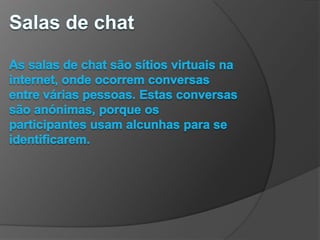 Salas de chatAs salas de chat são sítios virtuais na internet, onde ocorrem conversas entre várias pessoas. Estas conversas são anónimas, porque os participantes usam alcunhas para se identificarem.