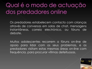 Os predadores estabelecem contacto com crianças através de conversas em salas de chat, mensagens instantâneas, correio electrónico, ou fóruns de debate.  Muitos adolescentes recorrem a fóruns on-line de apoio para lidar com os seus problemas, e os predadores visitam estas mesmas áreas on-line com frequência, para procurar vítimas defeituosas. 