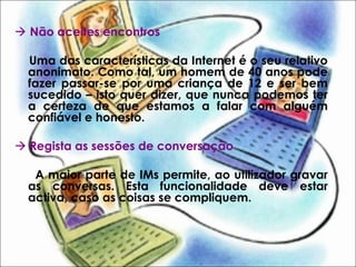 Não aceites encontros
Uma das características da Internet é o seu relativo
anonimato. Como tal, um homem de 40 anos pode
fazer passar-se por uma criança de 12 e ser bem
sucedido – isto quer dizer, que nunca podemos ter
a certeza de que estamos a falar com alguém
confiável e honesto.
 Regista as sessões de conversação
A maior parte de IMs permite, ao utilizador gravar
as conversas. Esta funcionalidade deve estar
activa, caso as coisas se compliquem.
 