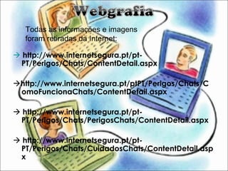  http://www.internetsegura.pt/pt-
PT/Perigos/Chats/ContentDetail.aspx
http://www.internetsegura.pt/ptPT/Perigos/Chats/C
omoFuncionaChats/ContentDetail.aspx
 http://www.internetsegura.pt/pt-
PT/Perigos/Chats/PerigosChats/ContentDetail.aspx
 http://www.internetsegura.pt/pt-
PT/Perigos/Chats/CuidadosChats/ContentDetail.asp
x
Todas as informações e imagens
foram retiradas da Internet:
 