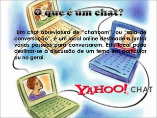 Um chat abreviatura de “chatroom”, ou “sala de
conversação”, é um local online destinado a juntar
várias pessoas para conversarem. Este local pode
destinar-se à discussão de um tema em particular
ou no geral.
 