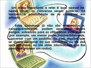 Um dado importante a reter é que, apesar de,
nestes chats, as conversas serem públicas, há
também a possibilidade de se conversar em
privado.
Estas conversas já não são moderadas e,
consequentemente, podem apresentar alguns
perigos, sobretudo para os utilizadores mais jovens
(por exemplo, um menor pode, inadvertidamente,
conversar com um pedófilo, ou com alguém que
se queira apropriar da sua identidade ou da dos
seus familiares, ou até obter informações que lhe
permitam planear um roubo).
 