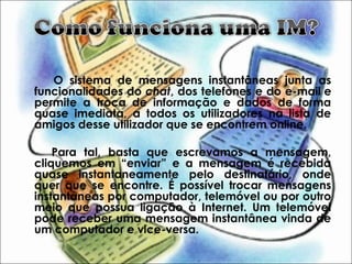 O sistema de mensagens instantâneas junta as
funcionalidades do chat, dos telefones e do e-mail e
permite a troca de informação e dados de forma
quase imediata, a todos os utilizadores na lista de
amigos desse utilizador que se encontrem online.
Para tal, basta que escrevamos a mensagem,
cliquemos em “enviar” e a mensagem é recebida
quase instantaneamente pelo destinatário, onde
quer que se encontre. É possível trocar mensagens
instantâneas por computador, telemóvel ou por outro
meio que possua ligação à Internet. Um telemóvel
pode receber uma mensagem instantânea vinda de
um computador e vice-versa.
 