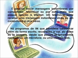 É possível trocar mensagens instantâneas por
computador, telemóvel ou por outro meio que
possua ligação à Internet. Um telemóvel pode
receber uma mensagem instantânea vinda de um
computador e vice-versa.
Há programas de IM que permitem comunicar
além da forma escrita, recorrendo à voz, ao vídeo
ou às imagens, desde que possua as ferramentas
necessárias: um microfone, ou uma câmara web.
 