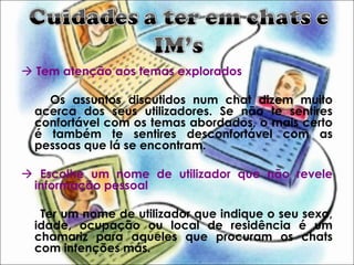  Tem atenção aos temas explorados
Os assuntos discutidos num chat dizem muito
acerca dos seus utilizadores. Se não te sentires
confortável com os temas abordados, o mais certo
é também te sentires desconfortável com as
pessoas que lá se encontram.
 Escolhe um nome de utilizador que não revele
informação pessoal
Ter um nome de utilizador que indique o seu sexo,
idade, ocupação ou local de residência é um
chamariz para aqueles que procuram os chats
com intenções más.
 