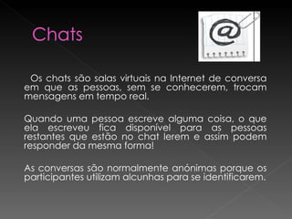 Os chats são salas virtuais na Internet de conversa em que as pessoas, sem se conhecerem, trocam mensagens em tempo real.  Quando uma pessoa escreve alguma coisa, o que ela escreveu fica disponível para as pessoas restantes que estão no chat lerem e assim podem responder da mesma forma! As conversas são normalmente anónimas porque os participantes utilizam alcunhas para se identificarem. 