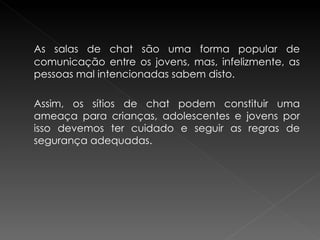 As salas de chat são uma forma popular de comunicação entre os jovens, mas, infelizmente, as pessoas mal intencionadas sabem disto.  Assim, os sítios de chat podem constituir uma ameaça para crianças, adolescentes e jovens por isso devemos ter cuidado e seguir as regras de segurança adequadas.  