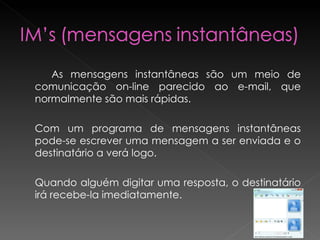 As mensagens instantâneas são um meio de comunicação on-line parecido ao e-mail, que normalmente são mais rápidas.  Com um programa de mensagens instantâneas pode-se escrever uma mensagem a ser enviada e o destinatário a verá logo. Quando alguém digitar uma resposta, o destinatário irá recebe-la imediatamente.   