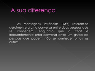   As mensagens instâncias (IM’s) referem-se geralmente a uma conversa entre duas pessoas que se conhecem, enquanto que o chat é frequentemente uma conversa entre um grupo de pessoas que podem não se conhecer umas às outras. 