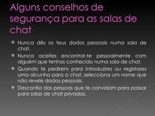 Nunca dês os teus dados pessoais numa sala de chat.  Nunca aceites encontrar-te pessoalmente com alguém que tenhas conhecido numa sala de chat.  Quando te pedirem para introduzires ou registares uma alcunha para o chat, selecciona um nome que não revele dados pessoais.  Desconfia das pessoas que te convidam para passar para salas de chat privadas.  