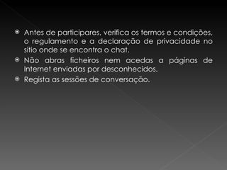 Antes de participares, verifica os termos e condições, o regulamento e a declaração de privacidade no sítio onde se encontra o chat.  Não abras ficheiros nem acedas a páginas de Internet enviadas por desconhecidos. Regista as sessões de conversação. 