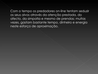 Com o tempo os predadores on-line tentam seduzir os seus alvos através da atenção prestada, do afecto, da simpatia e mesmo de prendas; muitas vezes, gastam bastante tempo, dinheiro e energia neste esforço de aproximação. 