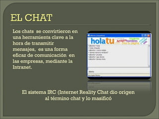 Los chats  se convirtieron en una herramienta clave a la hora de transmitir  mensajes,  es una forma eficaz de comunicación  en las empresas, mediante la Intranet. El sistema IRC (Internet Reality Chat dio origen al término chat y lo masificó 