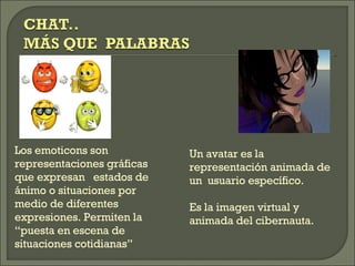 Los emoticons son representaciones gráficas  que expresan  estados de ánimo o situaciones por medio de diferentes expresiones. Permiten la “puesta en escena de situaciones cotidianas” Un avatar es la representación animada de un  usuario específico.  Es la imagen virtual y animada del cibernauta. 