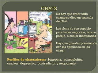 No hay que creer todo cuanto se dice en una sala de Chat. Los chats no son espacio para hacer negocios, buscar pareja, o contar intimidades Hay que guardar prevención con las opiniones en los chats. Perfiles de chateadores:   Sexópata,  buscapleitos,  cracker, depresivo,  contradictor y negociante. 