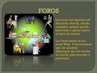 Los foros son espacios de discusión abierta, donde cualquier usuario puede intervenir y opinar sobre el tema de interés. Los foros nacen en los sitios Web.  Y es necesario que los usuarios dispongan de una cuenta de correo para acceder y participar. 
