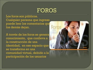 Los foros son públicos. Cualquier persona que ingrese puede leer los comentarios que los demás dejan. A través de los foros se genera conocimiento,  que conlleva a la construcción de una identidad,  en ese espacio que se transforma en una comunidad virtual, debido a la participación de los usuarios 