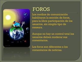 Los medios de comunicación habilitaron la sección de foros, para la libre participación de los usuarios, sin ningún tipo de censura. Aunque no hay un control total los usuarios deben moderar sus comentarios. Los foros son diferentes a los comentarios de noticias.  