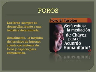 Los foros  siempre se desarrollan frente a una temática determinada. Actualmente,  la mayoría de los sitios de Internet cuenta con sistema de foros y espacio para comentarios. 