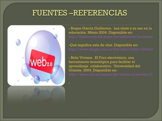 - Roque García Guillermo.  Los chats y su uso en la educación. Méxio 2004. Disponible en:  http://fcasua.contad.unam.mx/induccion/recursos/chat.pdf Qué significa sala de chat. Disponible en:  http://www.alegsa.com.ar/Dic/sala%20de%20chat.php Brito Viviana.  El Foro electrónico, una herramienta tecnológica para facilitar el aprendizaje  colaborativo.  Universidad del Oriente. 2004. Disponible en:  http://www.uib.es/depart/gte/edutec-e/revelec17/brito_16a.htm 