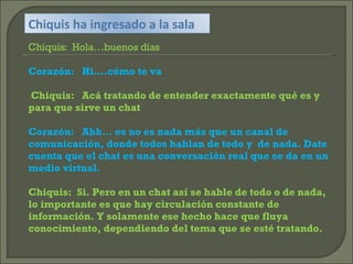 Chiquis ha ingresado a la sala Chiquis:  Hola…buenos días Corazón:  Hi….cómo te va Chiquis:  Acá tratando de entender exactamente qué es y para que sirve un chat Corazón:  Ahh… es no es nada más que un canal de comunicación, donde todos hablan de todo y  de nada. Date cuenta que el chat es una conversación real que se da en un medio virtual. Chiquis:  Si. Pero en un chat así se hable de todo o de nada, lo importante es que hay circulación constante de información. Y solamente ese hecho hace que fluya conocimiento, dependiendo del tema que se esté tratando. 