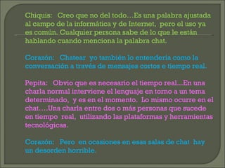 Chiquis:  Creo que no del todo…Es una palabra ajustada al campo de la informática y de Internet,  pero el uso ya es común. Cualquier persona sabe de lo que le están hablando cuando menciona la palabra chat. Corazón:  Chatear  yo también lo entendería como la conversación a través de mensajes cortos e tiempo real. Pepita:  Obvio que es necesario el tiempo real...En una charla normal interviene el lenguaje en torno a un tema determinado,  y es en el momento.  Lo mismo ocurre en el chat….Una charla entre dos o más personas que sucede en tiempo  real,  utilizando las plataformas y herramientas tecnológicas. Corazón:  Pero  en ocasiones en esas salas de chat  hay un desorden horrible. 