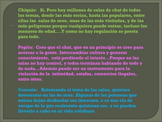 Chiquis:  Si. Pero hay millones de salas de chat de todos los temas, desde las más serias, hasta las populares, entre ellas las  salas de sexo, unas de las más visitadas, y de las más peligrosas porque cualquiera puede entrar, incluso los menores de edad….Y como no hay regulación se presta para todo. Pepita:  Creo que el chat, que en un principio se creo para acercar a la gente. Intercambiar cultura y generar conocimiento,  está perdiendo el interés…Porque en las salas no hay control, y todos terminan hablando de todo y de nada…Además puede ser un instrumento para la violación de la  intimidad, estafas, comercios ilegales, entre otros. Corazón:  Retomando el tema de las salas, quisiera detenerme en las de sexo. Algunas de las personas que entran dejan desbordar sus intereses, o es una vía de escape de lo que realmente quisieran ser, y no pueden llevarlo a cabo en su vida cotidiana 