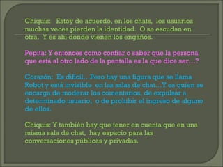 Chiquis:  Estoy de acuerdo, en los chats,  los usuarios muchas veces pierden la identidad.  O se escudan en otra.  Y es ahí donde vienen los engaños. Pepita: Y entonces como confiar o saber que la persona que está al otro lado de la pantalla es la que dice ser…? Corazón:  Es difícil…Pero hay una figura que se llama Robot y está invisible  en las salas de chat…Y es quien se encarga de moderar los comentarios, de expulsar a determinado usuario,  o de prohibir el ingreso de alguno de ellos. Chiquis: Y también hay que tener en cuenta que en una misma sala de chat,  hay espacio para las conversaciones públicas y privadas. 