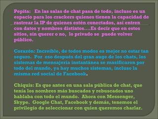 Pepita:  En las salas de chat pasa de todo, incluso es un espacio para los crackers quienes tienen la capacidad de rastrear la IP de quienes estén conectados, así entren con datos y nombres distintos….Es decir que en estos sitios, sin querer o no,  lo privado se  puede volver público. Corazón: Increíble, de todos modos es mejor no estar tan seguro.  Por  eso después del gran auge de los chats, los sistemas de mensajería instantánea se masificaron por todo del mundo, ya hay muchos sistemas, incluso la misma red social de Facebook . Chiquis: Es que antes en una sala pública de chat, que tenía los nombres más buscados y rebuscados uno hablaba con todo el mundo.  Ahora con Messenger,  Skype.  Google Chat, Facebook y demás, tenemos el privilegio de seleccionar con quien queremos charlar. 