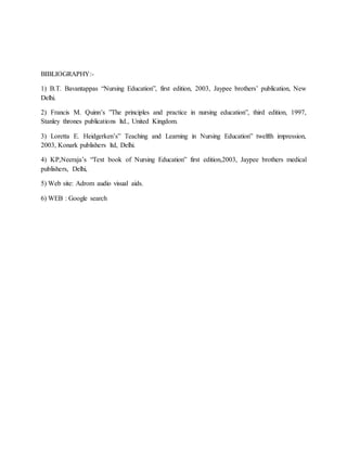 BIBLIOGRAPHY:-
1) B.T. Bavantappas “Nursing Education”, first edition, 2003, Jaypee brothers’ publication, New
Delhi.
2) Francis M. Quinn’s ”The principles and practice in nursing education”, third edition, 1997,
Stanley thrones publications ltd., United Kingdom.
3) Loretta E. Heidgerken’s” Teaching and Learning in Nursing Education” twelfth impression,
2003, Konark publishers ltd, Delhi.
4) KP,Neeraja’s “Text book of Nursing Education” first edition,2003, Jaypee brothers medical
publishers, Delhi,
5) Web site: Adrom audio visual aids.
6) WEB : Google search
 