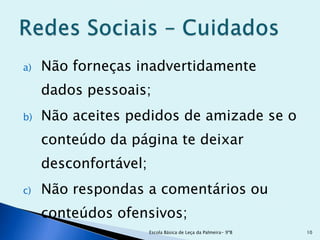a)   Não forneças inadvertidamente
     dados pessoais;
b)   Não aceites pedidos de amizade se o
     conteúdo da página te deixar
     desconfortável;
c)   Não respondas a comentários ou
     conteúdos ofensivos;
                       Escola Básica de Leça da Palmeira- 9ºB   10
 