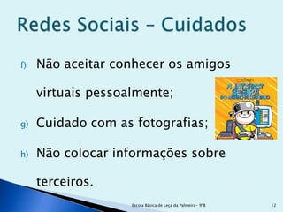 f)   Não aceitar conhecer os amigos

     virtuais pessoalmente;

g)   Cuidado com as fotografias;

h)   Não colocar informações sobre

     terceiros.
                    Escola Básica de Leça da Palmeira- 9ºB   12
 