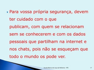    Para vossa própria segurança, devem
    ter cuidado com o que
    publicam, com quem se relacionam
    sem se conhecerem e com os dados
    pessoais que partilham na internet e
    nos chats, pois não se esqueçam que
    todo o mundo os pode ver.

                    Escola Básica de Leça da Palmeira- 9ºB   17
 