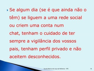    Se algum dia (se é que ainda não o
    têm) se liguem a uma rede social
    ou criem uma conta num
    chat, tenham o cuidado de ter
    sempre a vigilância dos vossos
    pais, tenham perfil privado e não
    aceitem desconhecidos.

                   Escola Básica de Leça da Palmeira- 9ºB   18
 