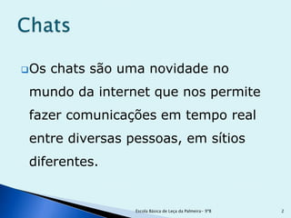  Os   chats são uma novidade no
 mundo da internet que nos permite
 fazer comunicações em tempo real
 entre diversas pessoas, em sítios
 diferentes.


                  Escola Básica de Leça da Palmeira- 9ºB   2
 