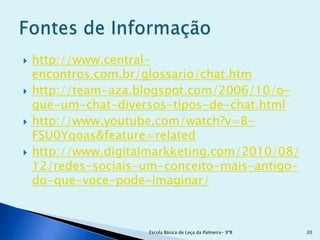    http://www.central-
    encontros.com.br/glossario/chat.htm
   http://team-aza.blogspot.com/2006/10/o-
    que-um-chat-diversos-tipos-de-chat.html
   http://www.youtube.com/watch?v=B-
    FSU0Yqoas&feature=related
   http://www.digitalmarkketing.com/2010/08/
    12/redes-sociais-um-conceito-mais-antigo-
    do-que-voce-pode-imaginar/



                     Escola Básica de Leça da Palmeira- 9ºB   20
 